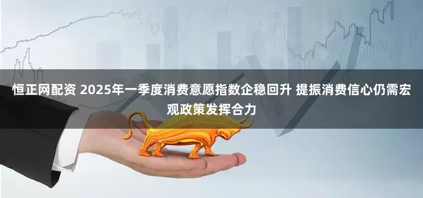 恒正网配资 2025年一季度消费意愿指数企稳回升 提振消费信心仍需宏观政策发挥合力