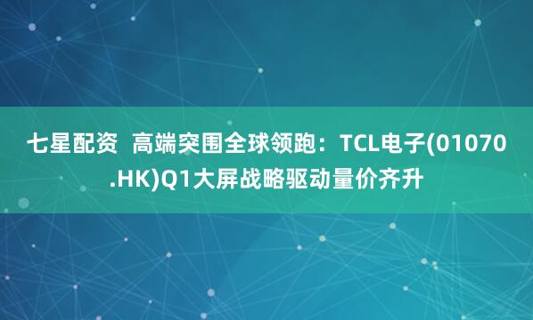 七星配资  高端突围全球领跑：TCL电子(01070.HK)Q1大屏战略驱动量价齐升