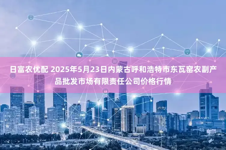 日富农优配 2025年5月23日内蒙古呼和浩特市东瓦窑农副产品批发市场有限责任公司价格行情