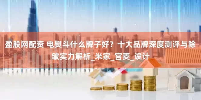 盈股网配资 电熨斗什么牌子好？十大品牌深度测评与除皱实力解析_米家_宫菱_设计