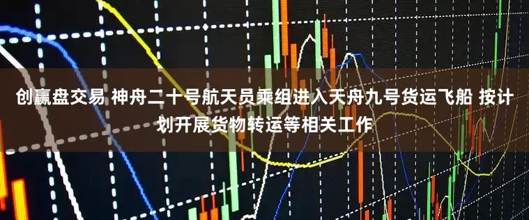 创赢盘交易 神舟二十号航天员乘组进入天舟九号货运飞船 按计划开展货物转运等相关工作