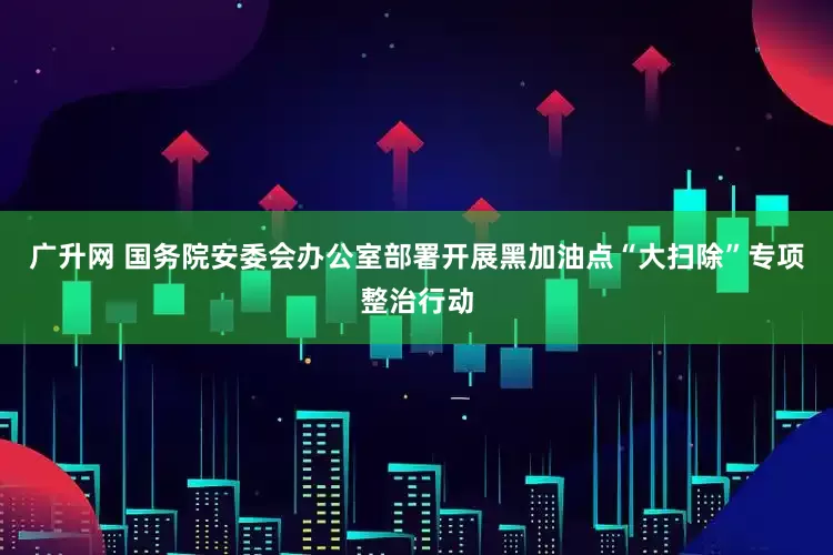 广升网 国务院安委会办公室部署开展黑加油点“大扫除”专项整治行动