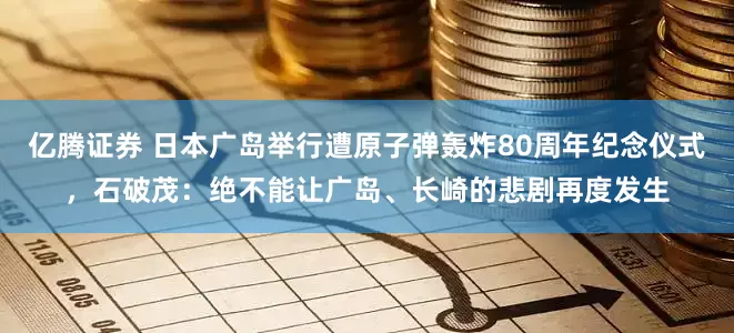 亿腾证券 日本广岛举行遭原子弹轰炸80周年纪念仪式，石破茂：绝不能让广岛、长崎的悲剧再度发生