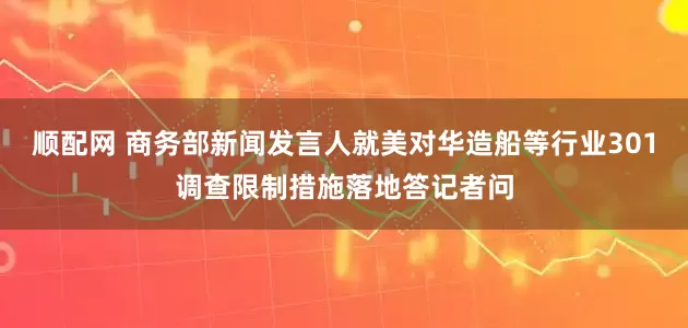 顺配网 商务部新闻发言人就美对华造船等行业301调查限制措施落地答记者问