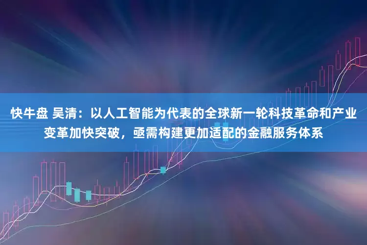 快牛盘 吴清：以人工智能为代表的全球新一轮科技革命和产业变革加快突破，亟需构建更加适配的金融服务体系