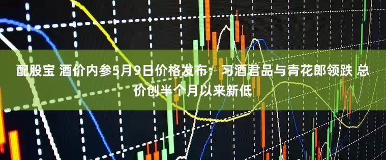 配股宝 酒价内参5月9日价格发布：习酒君品与青花郎领跌 总价创半个月以来新低